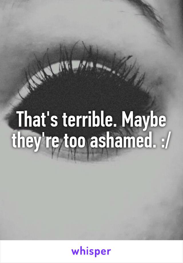 That's terrible. Maybe they're too ashamed. :/