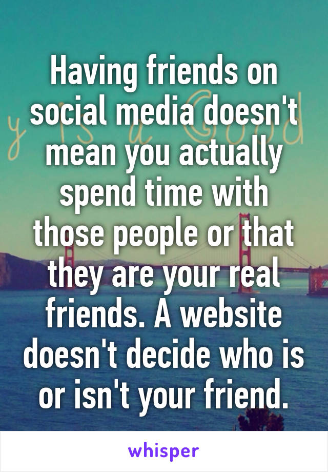 Having friends on social media doesn't mean you actually spend time with those people or that they are your real friends. A website doesn't decide who is or isn't your friend.