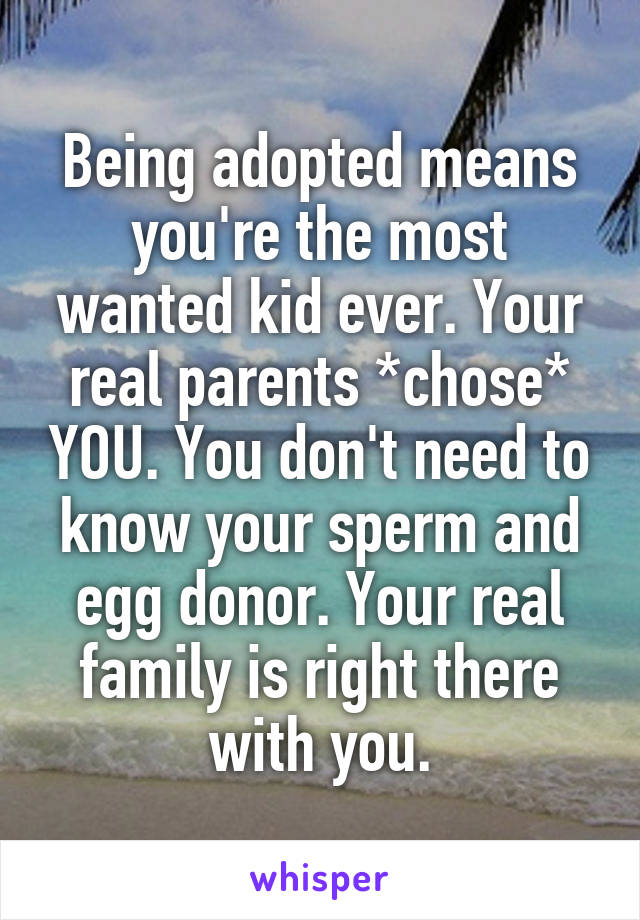 Being adopted means you're the most wanted kid ever. Your real parents *chose* YOU. You don't need to know your sperm and egg donor. Your real family is right there with you.