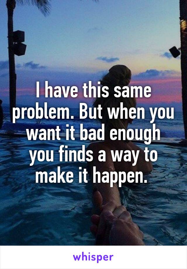 I have this same problem. But when you want it bad enough you finds a way to make it happen. 