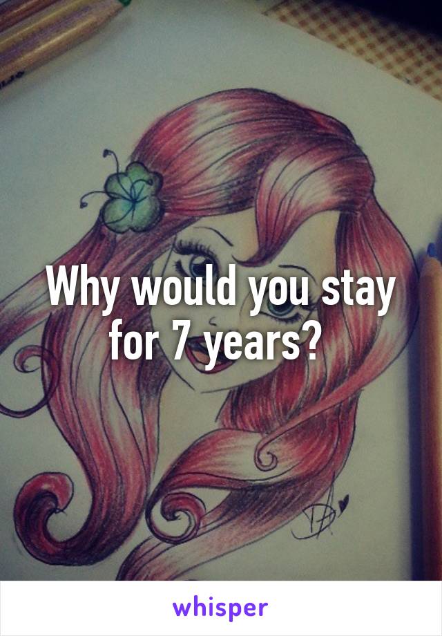 Why would you stay for 7 years? 