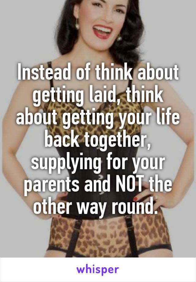 Instead of think about getting laid, think about getting your life back together, supplying for your parents and NOT the other way round. 