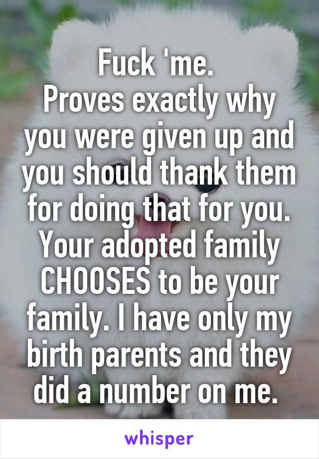 Fuck 'me. 
Proves exactly why you were given up and you should thank them for doing that for you. Your adopted family CHOOSES to be your family. I have only my birth parents and they did a number on me. 