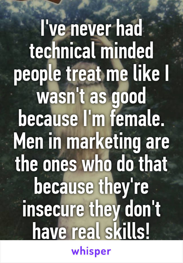 I've never had technical minded people treat me like I wasn't as good because I'm female. Men in marketing are the ones who do that because they're insecure they don't have real skills!
