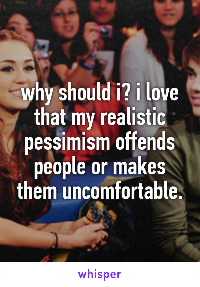 why should i? i love that my realistic pessimism offends people or makes them uncomfortable.