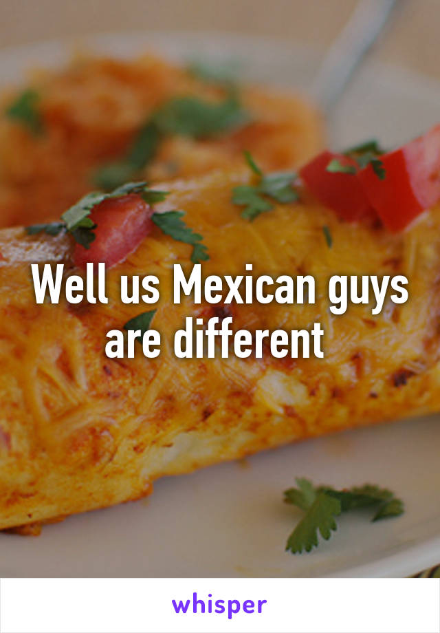 Well us Mexican guys are different 