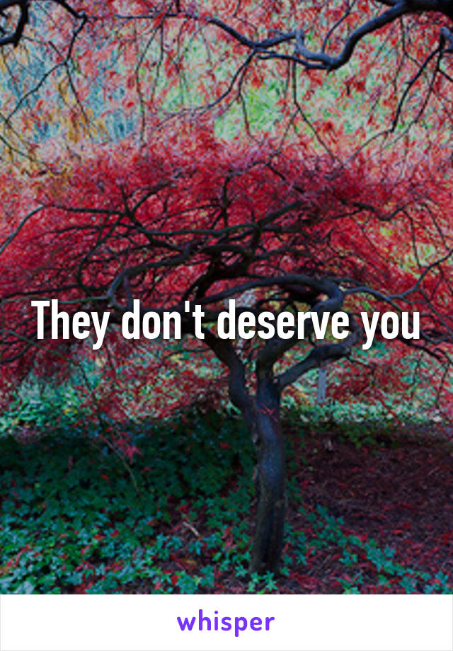 They don't deserve you