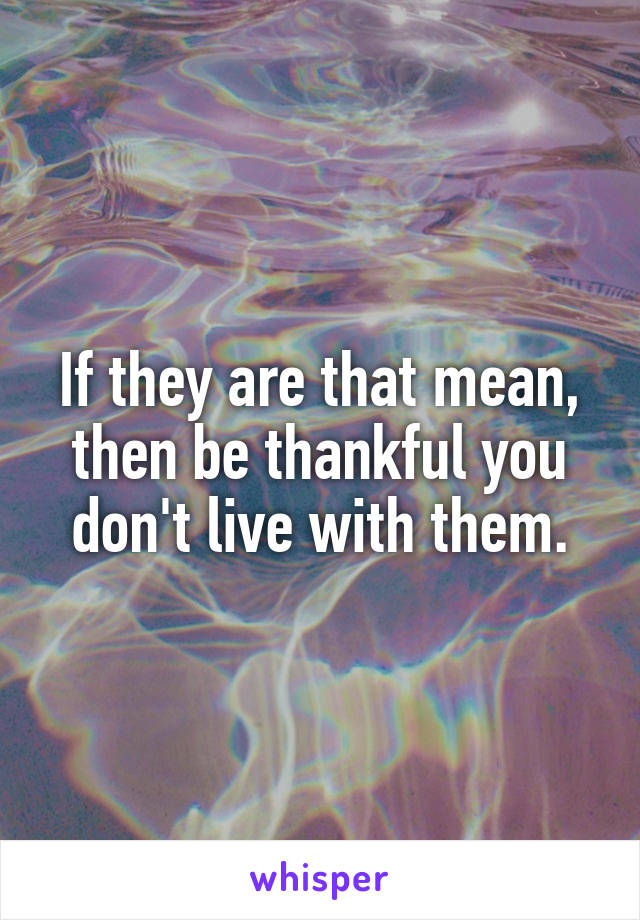 If they are that mean, then be thankful you don't live with them.