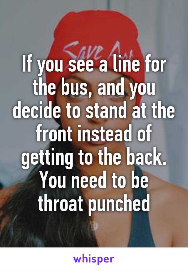 If you see a line for the bus, and you decide to stand at the front instead of getting to the back.
You need to be throat punched