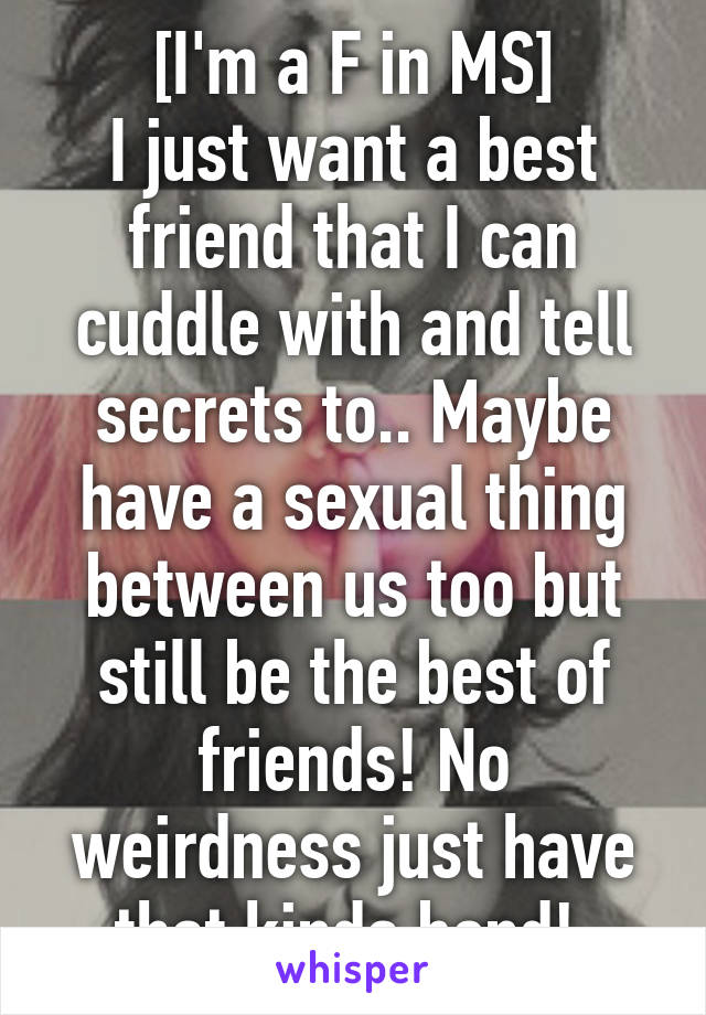 [I'm a F in MS]
I just want a best friend that I can cuddle with and tell secrets to.. Maybe have a sexual thing between us too but still be the best of friends! No weirdness just have that kinda bond! 