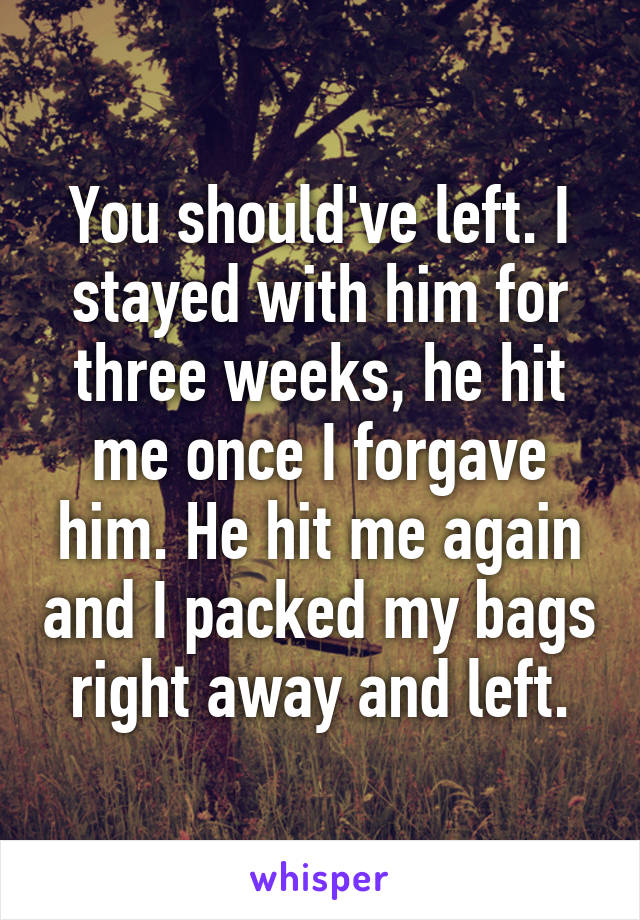 You should've left. I stayed with him for three weeks, he hit me once I forgave him. He hit me again and I packed my bags right away and left.
