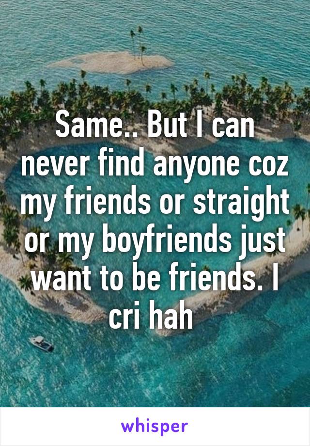 Same.. But I can never find anyone coz my friends or straight or my boyfriends just want to be friends. I cri hah 