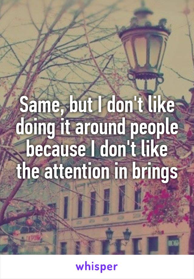 Same, but I don't like doing it around people because I don't like the attention in brings