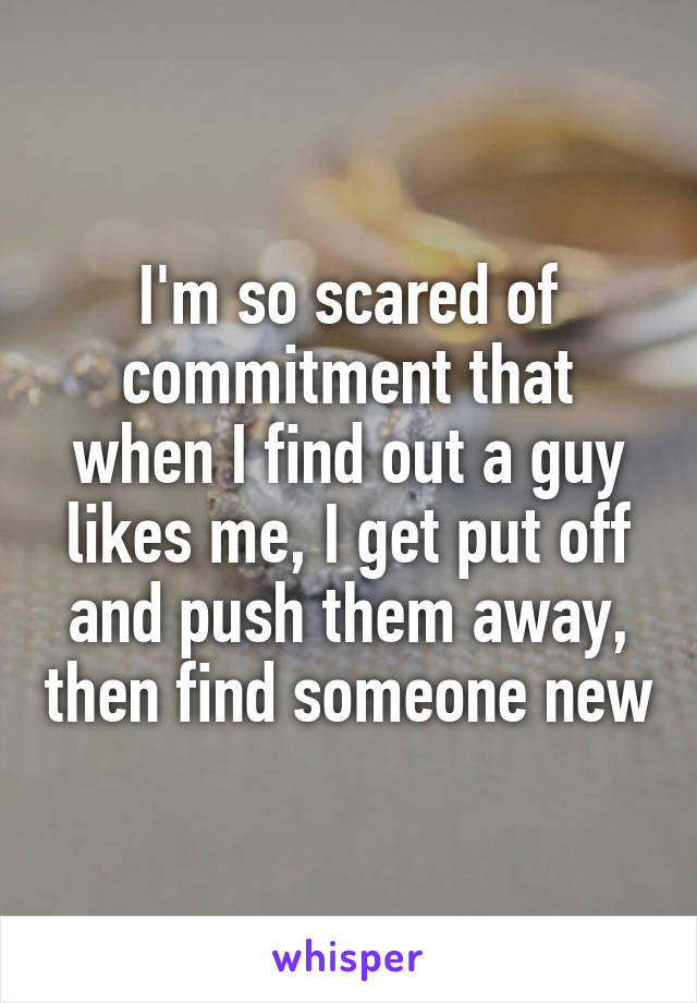 I'm so scared of commitment that when I find out a guy likes me, I get put off and push them away, then find someone new