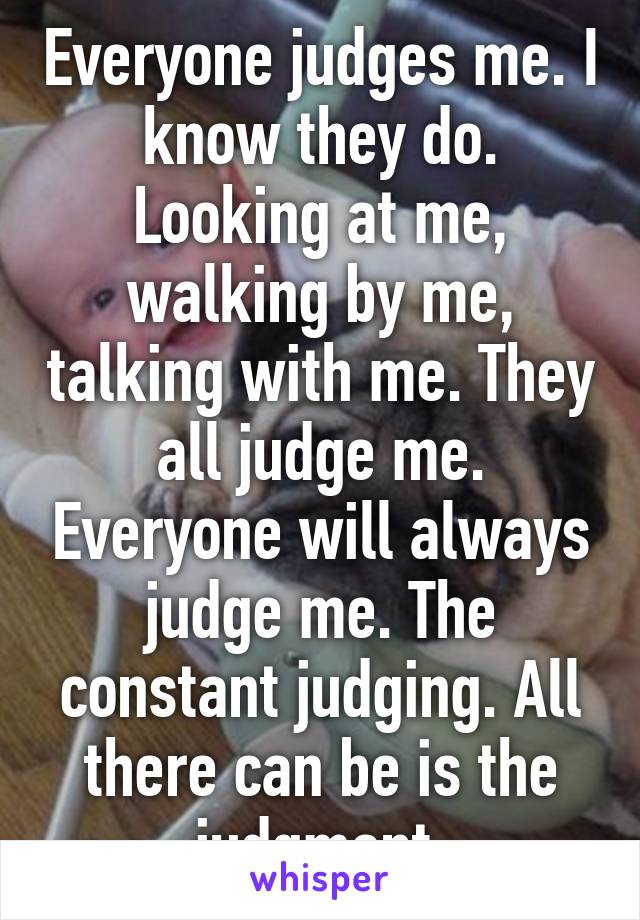 Everyone judges me. I know they do. Looking at me, walking by me, talking with me. They all judge me. Everyone will always judge me. The constant judging. All there can be is the judgment.