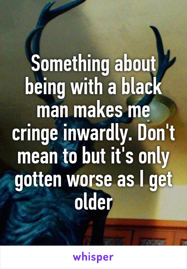 Something about being with a black man makes me cringe inwardly. Don't mean to but it's only gotten worse as I get older