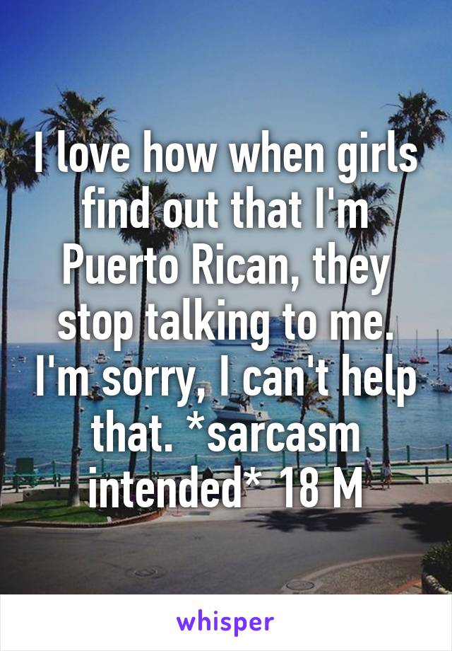 I love how when girls find out that I'm Puerto Rican, they stop talking to me. I'm sorry, I can't help that. *sarcasm intended* 18 M