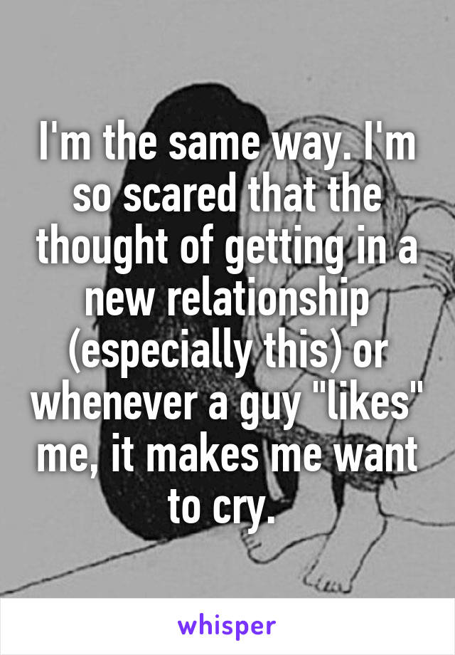 I'm the same way. I'm so scared that the thought of getting in a new relationship (especially this) or whenever a guy "likes" me, it makes me want to cry. 