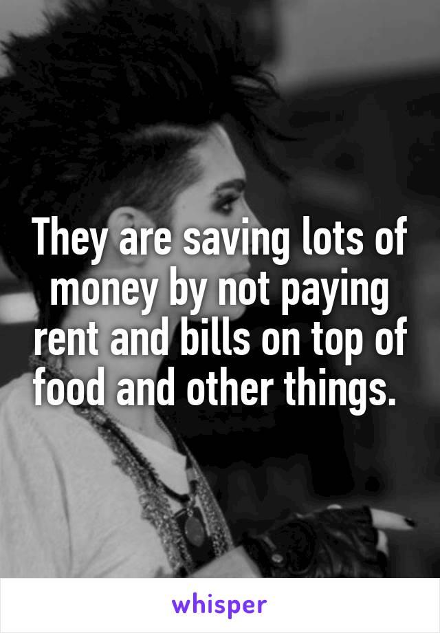 They are saving lots of money by not paying rent and bills on top of food and other things. 
