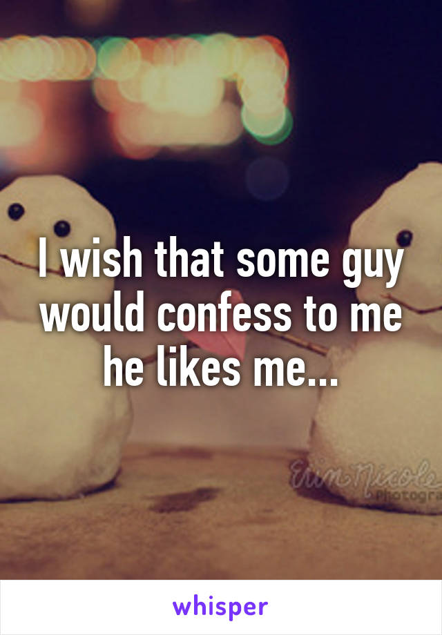 I wish that some guy would confess to me he likes me...
