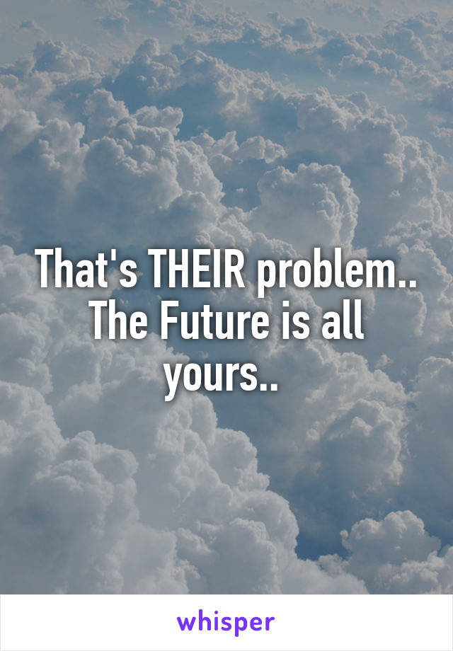 That's THEIR problem.. The Future is all yours.. 