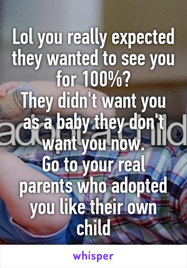 Lol you really expected they wanted to see you for 100%?
They didn't want you as a baby they don't want you now.
Go to your real parents who adopted you like their own child