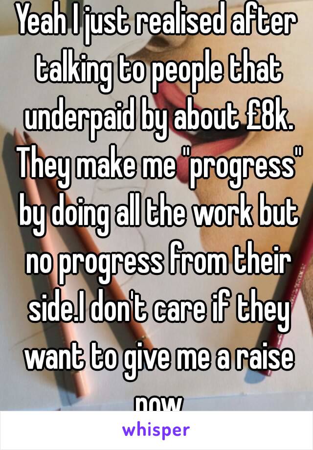 Yeah I just realised after talking to people that underpaid by about £8k. They make me "progress" by doing all the work but no progress from their side.I don't care if they want to give me a raise now
