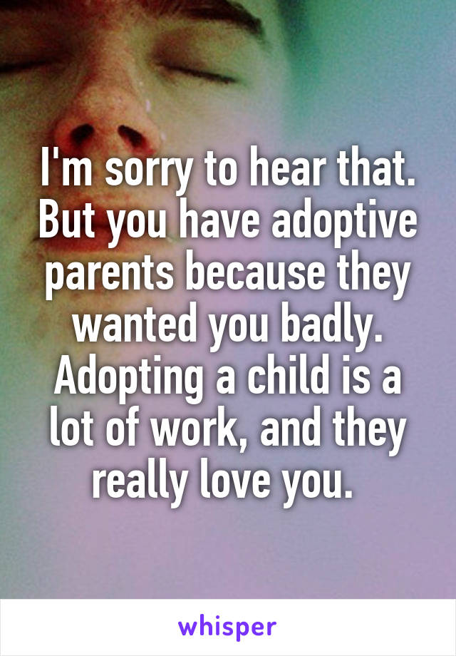 I'm sorry to hear that. But you have adoptive parents because they wanted you badly. Adopting a child is a lot of work, and they really love you. 