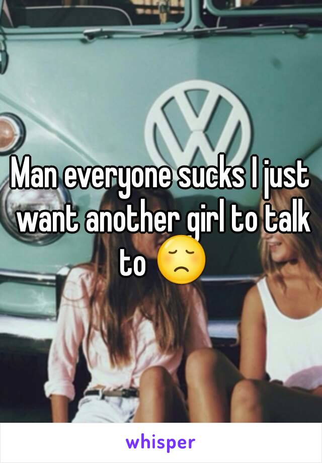 Man everyone sucks I just want another girl to talk to ðŸ˜ž