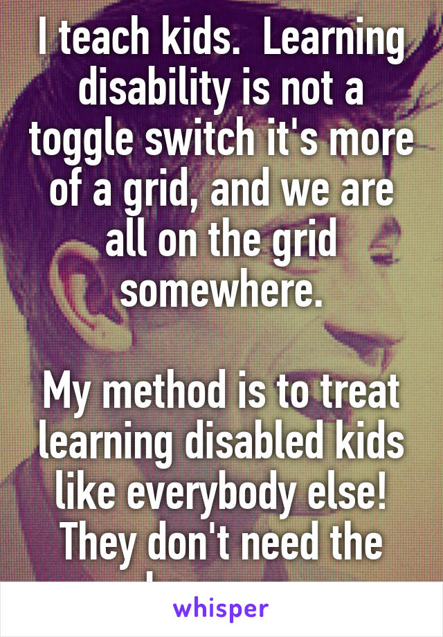 I teach kids.  Learning disability is not a toggle switch it's more of a grid, and we are all on the grid somewhere.

My method is to treat learning disabled kids like everybody else! They don't need the baggage.