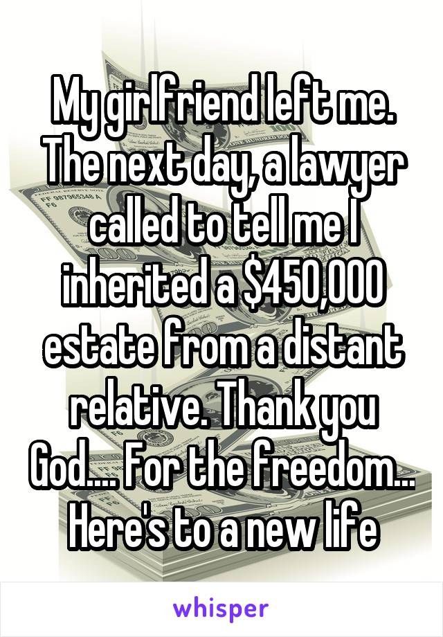 My girlfriend left me. The next day, a lawyer called to tell me I inherited a $450,000 estate from a distant relative. Thank you God.... For the freedom... Here's to a new life
