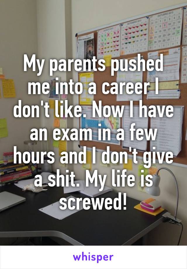 My parents pushed me into a career I don't like. Now I have an exam in a few hours and I don't give a shit. My life is screwed!