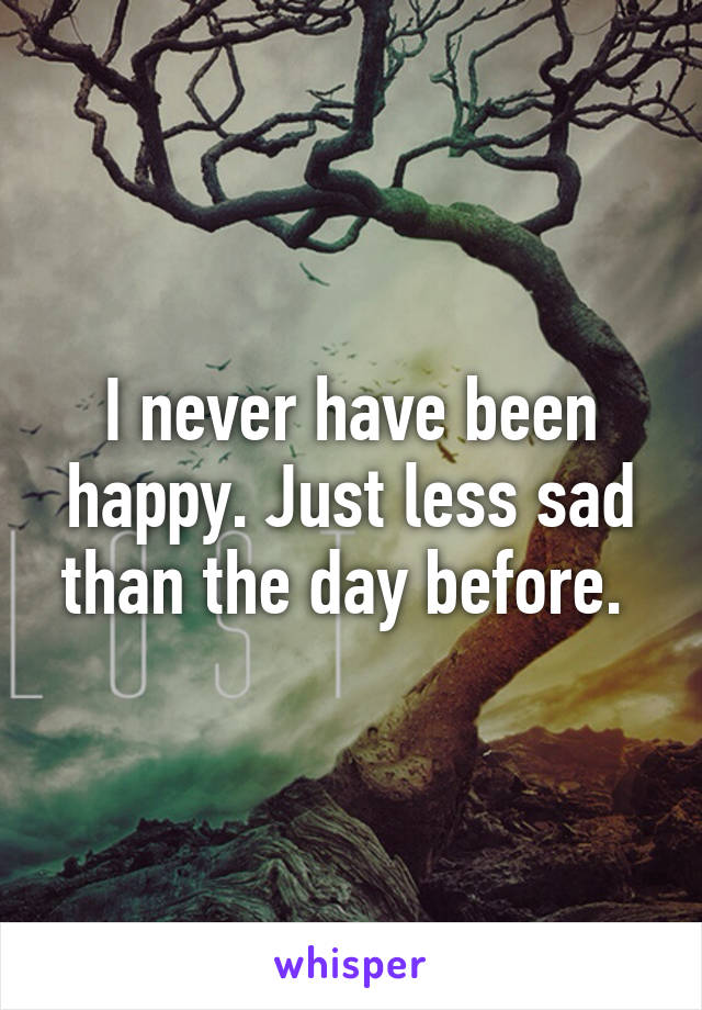 I never have been happy. Just less sad than the day before. 