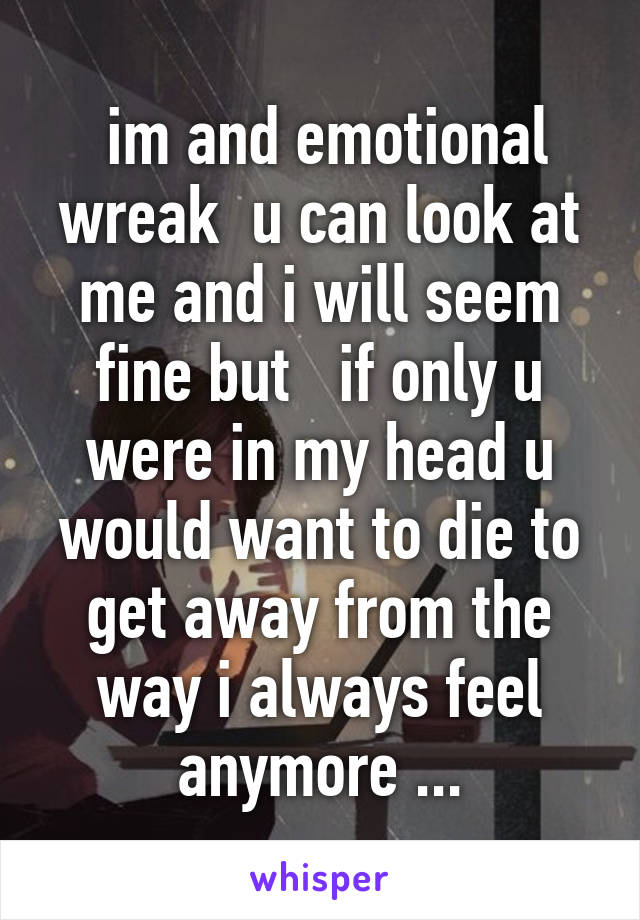  im and emotional wreak  u can look at me and i will seem fine but   if only u were in my head u would want to die to get away from the way i always feel anymore ...