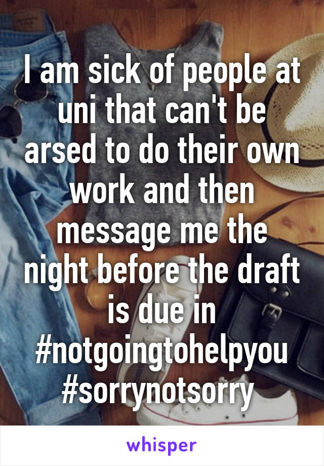 I am sick of people at uni that can't be arsed to do their own work and then message me the night before the draft is due in #notgoingtohelpyou #sorrynotsorry 