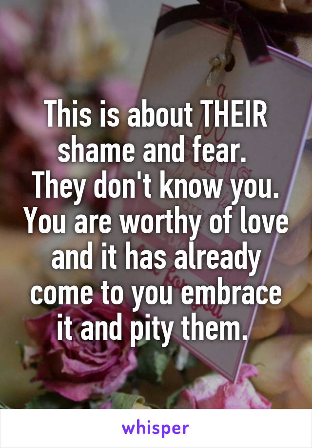 This is about THEIR shame and fear. 
They don't know you. You are worthy of love and it has already come to you embrace it and pity them. 