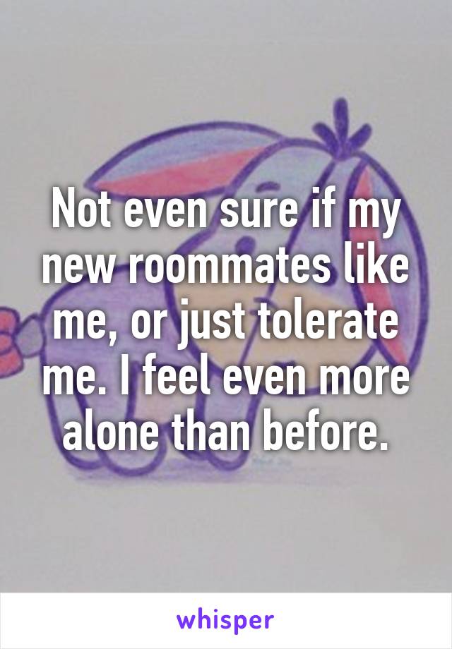 Not even sure if my new roommates like me, or just tolerate me. I feel even more alone than before.