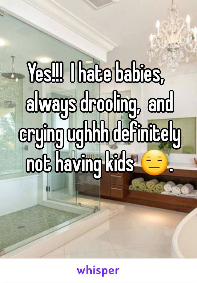 Yes!!!  I hate babies,  always drooling,  and crying ughhh definitely not having kids 😑. 