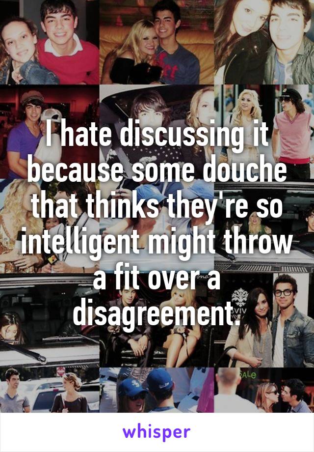 I hate discussing it because some douche that thinks they're so intelligent might throw a fit over a disagreement.