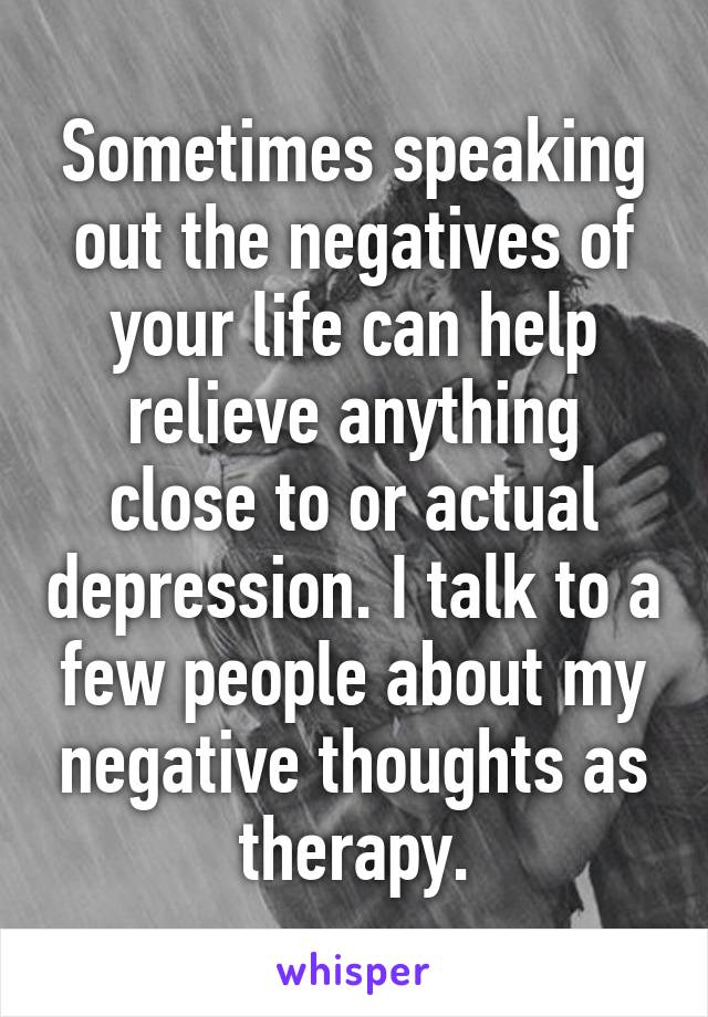 Sometimes speaking out the negatives of your life can help relieve anything close to or actual depression. I talk to a few people about my negative thoughts as therapy.