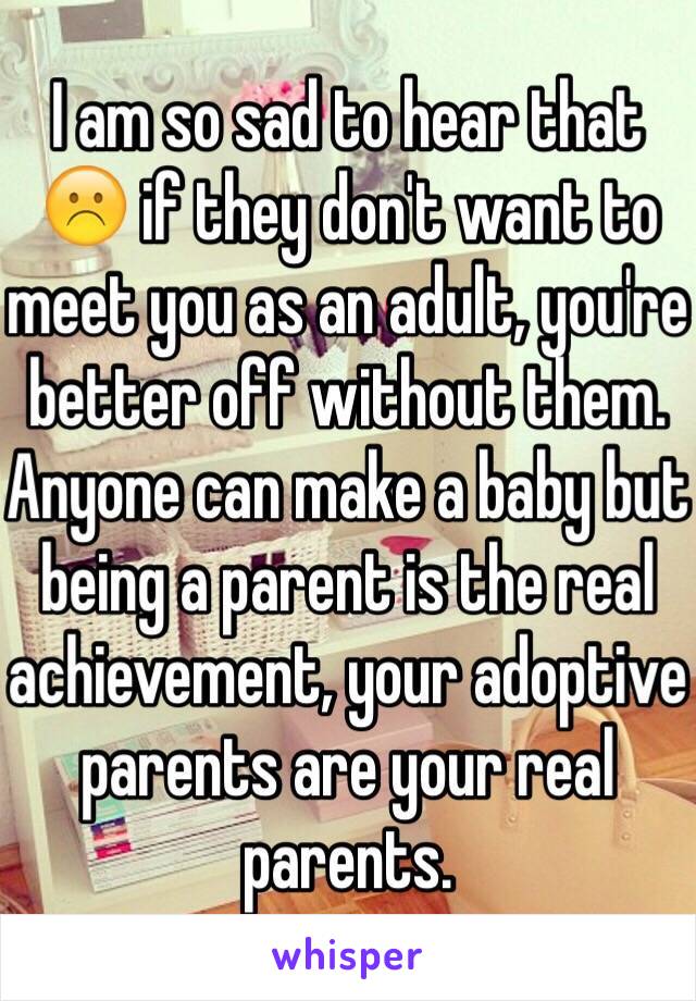 I am so sad to hear that ☹️ if they don't want to meet you as an adult, you're better off without them. Anyone can make a baby but being a parent is the real achievement, your adoptive parents are your real parents. 