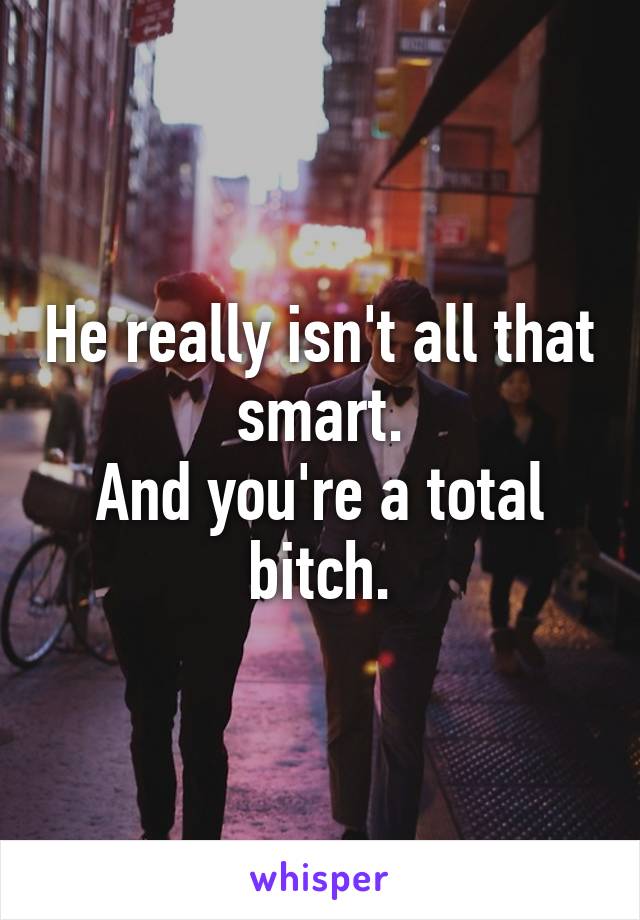 He really isn't all that smart.
And you're a total bitch.