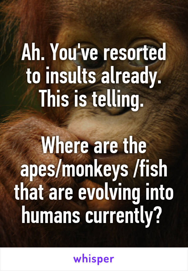 Ah. You've resorted to insults already. This is telling. 

Where are the apes/monkeys /fish that are evolving into humans currently? 