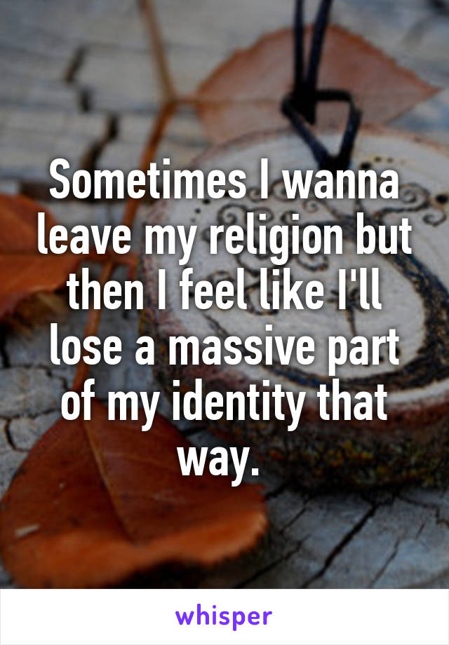 Sometimes I wanna leave my religion but then I feel like I'll lose a massive part of my identity that way. 