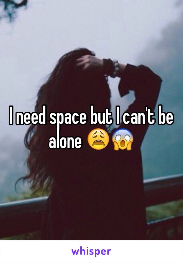 I need space but I can't be alone ðŸ˜©ðŸ˜±