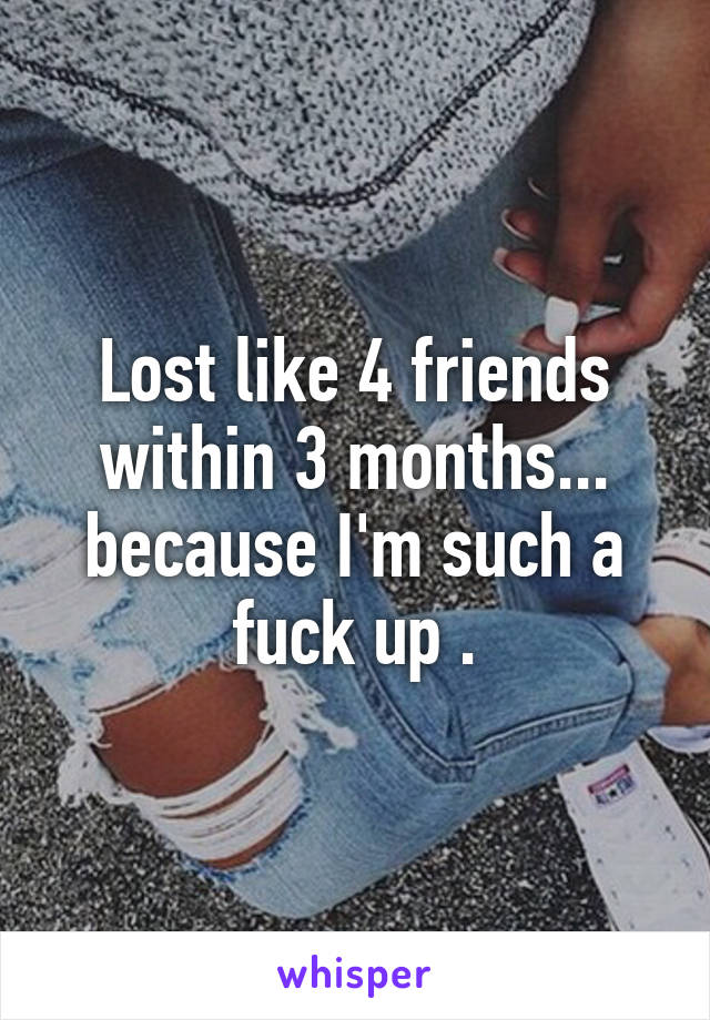 Lost like 4 friends within 3 months... because I'm such a fuck up .