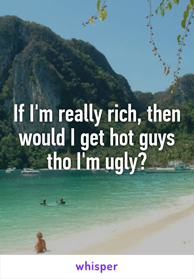 If I'm really rich, then would I get hot guys tho I'm ugly?