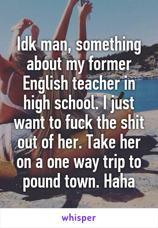 Idk man, something about my former English teacher in high school. I just want to fuck the shit out of her. Take her on a one way trip to pound town. Haha