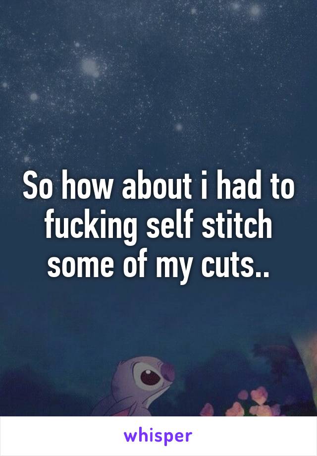 So how about i had to fucking self stitch some of my cuts..