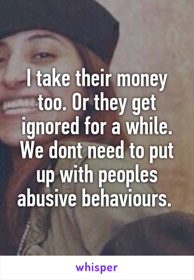 I take their money too. Or they get ignored for a while. We dont need to put up with peoples abusive behaviours. 